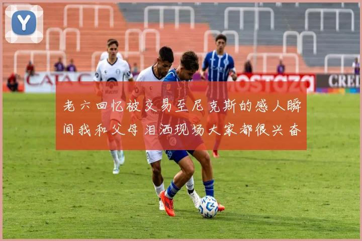 老六回忆被交易至尼克斯的感人瞬间我和父母泪洒现场大家都很兴奋