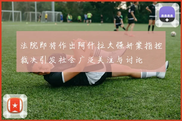 法院即将作出阿什拉夫强奸案指控裁决引发社会广泛关注与讨论