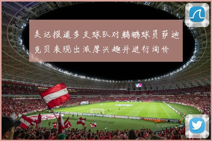 美记报道多支球队对鹈鹕球员萨迪克贝表现出浓厚兴趣并进行询价