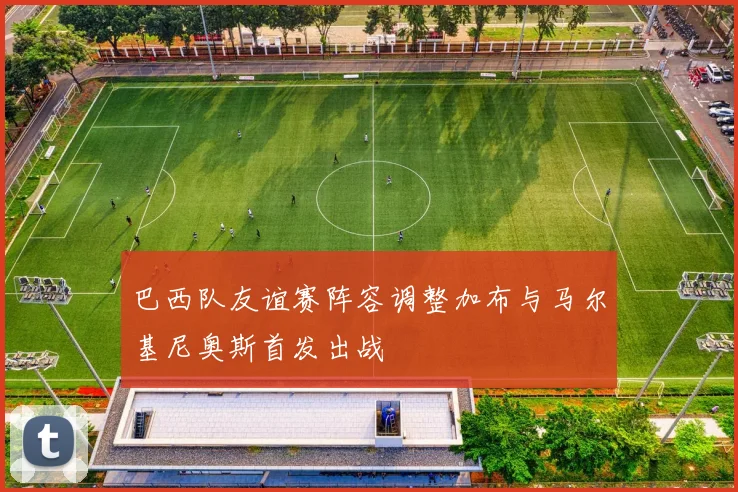 巴西队友谊赛阵容调整加布与马尔基尼奥斯首发出战
