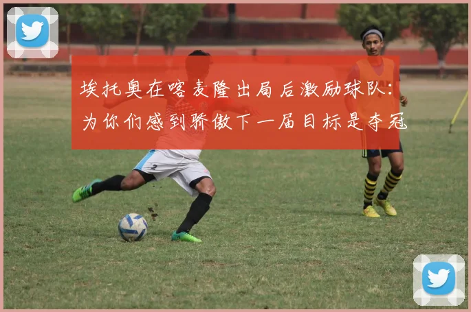 埃托奥在喀麦隆出局后激励球队：为你们感到骄傲下一届目标是夺冠