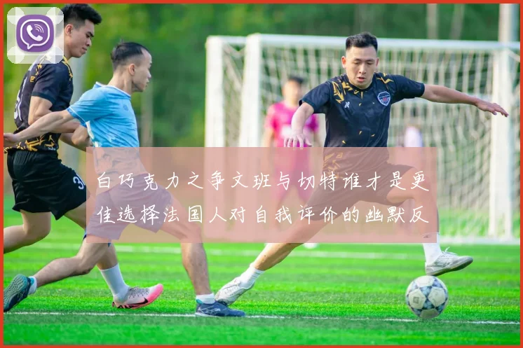 白巧克力之争文班与切特谁才是更佳选择法国人对自我评价的幽默反思
