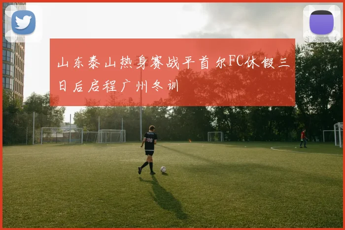 山东泰山热身赛战平首尔FC休假三日后启程广州冬训