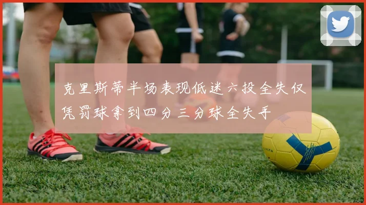 克里斯蒂半场表现低迷六投全失仅凭罚球拿到四分三分球全失手