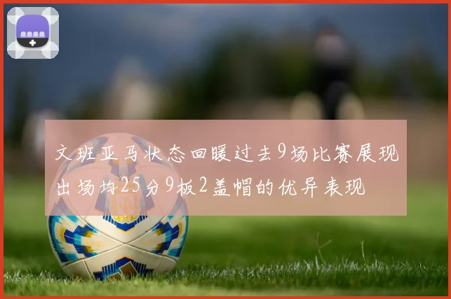 文班亚马状态回暖过去9场比赛展现出场均25分9板2盖帽的优异表现