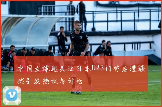中国女球迷关注日本U23门将后遭骚扰引发热议与讨论