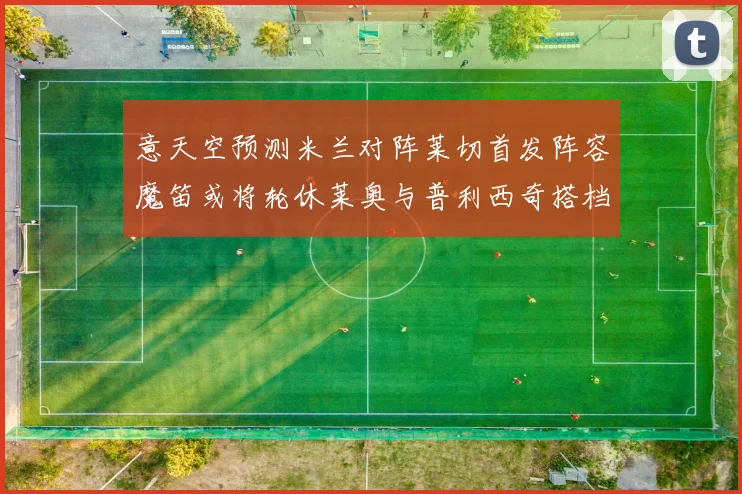 意天空预测米兰对阵莱切首发阵容魔笛或将轮休莱奥与普利西奇搭档出战