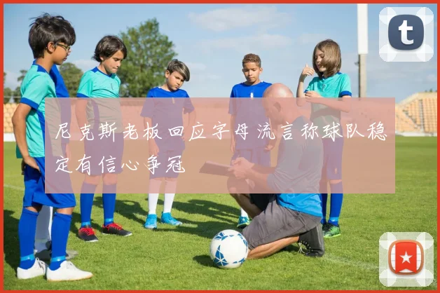 尼克斯老板回应字母流言称球队稳定有信心争冠