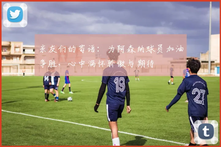 亲友们的寄语：为阿森纳球员加油争胜，心中满怀骄傲与期待