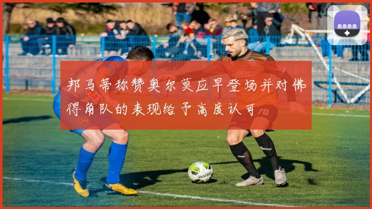 邦马蒂称赞奥尔莫应早登场并对佛得角队的表现给予高度认可
