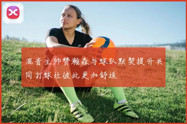 混音主帅赞瀚森与球队默契提升共同打球让彼此更加舒适
