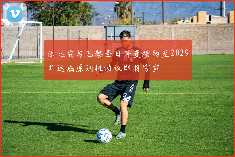 法比安与巴黎圣日耳曼续约至2029年达成原则性协议即将官宣