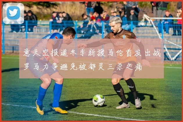 意天空报道冬季新援马伦首发出战罗马力争避免被都灵三杀之痛